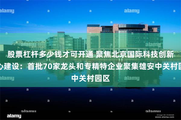 股票杠杆多少钱才可开通 聚焦北京国际科技创新中心建设：首批70家龙头和专精特企业聚集雄安中关村园区