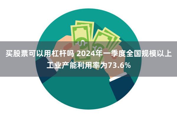 买股票可以用杠杆吗 2024年一季度全国规模以上工业产能利用率为73.6%