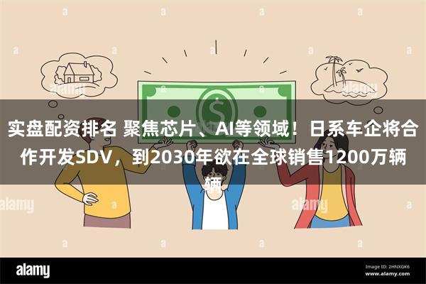 实盘配资排名 聚焦芯片、AI等领域！日系车企将合作开发SDV，到2030年欲在全球销售1200万辆