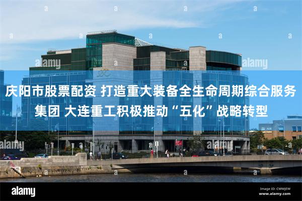 庆阳市股票配资 打造重大装备全生命周期综合服务集团 大连重工积极推动“五化”战略转型