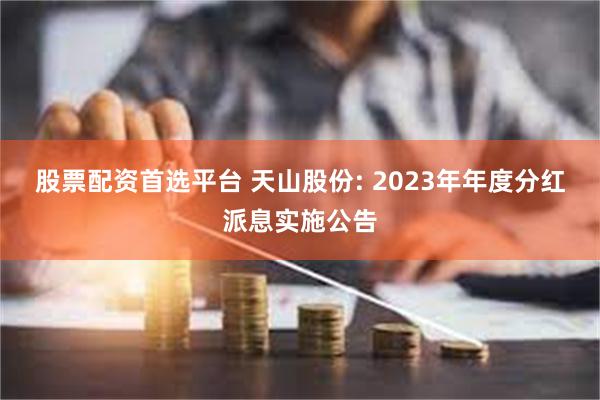 股票配资首选平台 天山股份: 2023年年度分红派息实施公告