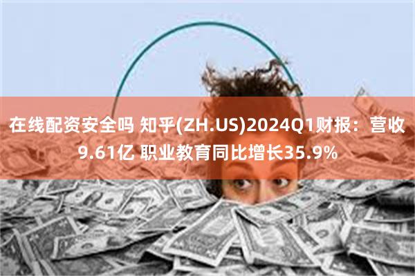 在线配资安全吗 知乎(ZH.US)2024Q1财报：营收9.61亿 职业教育同比增长35.9%