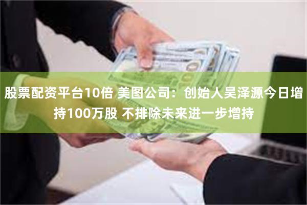 股票配资平台10倍 美图公司：创始人吴泽源今日增持100万股 不排除未来进一步增持