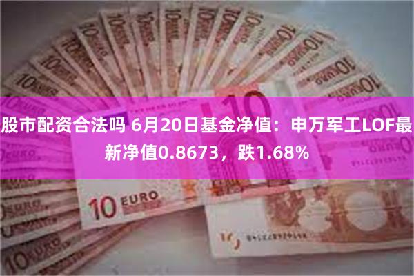 股市配资合法吗 6月20日基金净值：申万军工LOF最新净值0.8673，跌1.68%