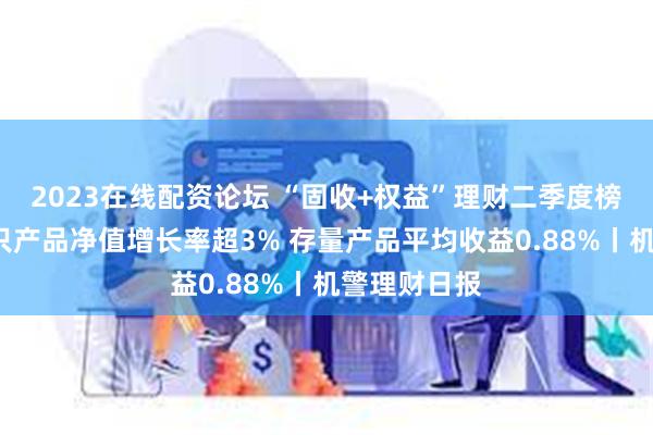 2023在线配资论坛 “固收+权益”理财二季度榜单出炉！2只产品净值增长率超3% 存量产品平均收益0