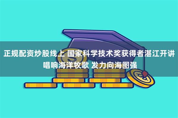 正规配资炒股线上 国家科学技术奖获得者湛江开讲 唱响海洋牧歌 发力向海图强