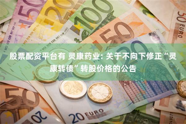 股票配资平台有 灵康药业: 关于不向下修正“灵康转债”转股价格的公告