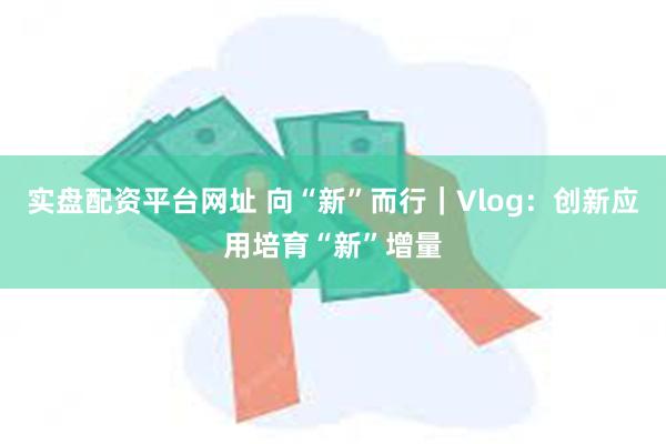 实盘配资平台网址 向“新”而行｜Vlog：创新应用培育“新”增量