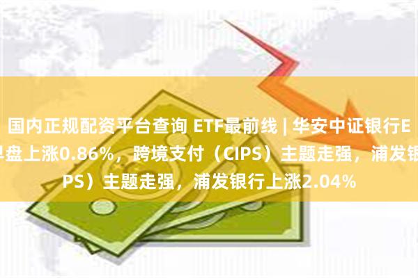 国内正规配资平台查询 ETF最前线 | 华安中证银行ETF(516210)早盘上涨0.86%，跨境支付（CIPS）主题走强，浦发银行上涨2.04%