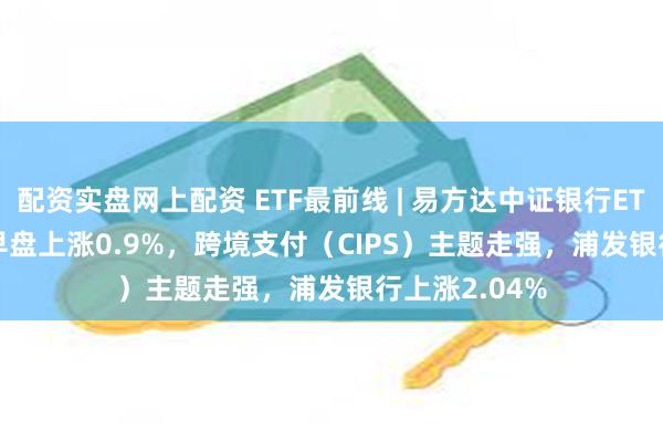 配资实盘网上配资 ETF最前线 | 易方达中证银行ETF(516310)早盘上涨0.9%，跨境支付（CIPS）主题走强，浦发银行上涨2.04%