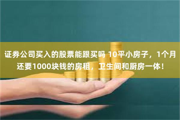 证券公司买入的股票能跟买吗 10平小房子，1个月还要1000块钱的房租，卫生间和厨房一体！