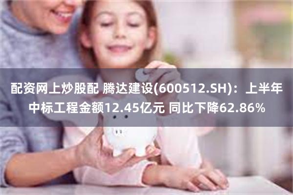 配资网上炒股配 腾达建设(600512.SH)：上半年中标工程金额12.45亿元 同比下降62.86