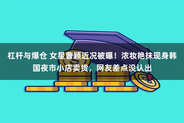 杠杆与爆仓 女星曹颖近况被曝！浓妆艳抹现身韩国夜市小店卖货，网友差点没认出