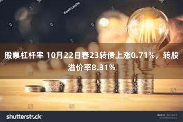 股票杠杆率 10月22日春23转债上涨0.71%，转股溢价率8.31%