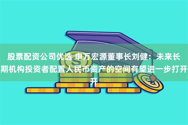 股票配资公司优选 申万宏源董事长刘健：未来长期机构投资者配置人民币资产的空间有望进一步打开