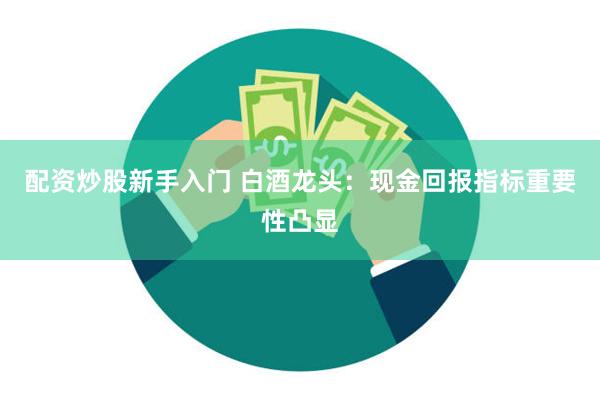 配资炒股新手入门 白酒龙头：现金回报指标重要性凸显