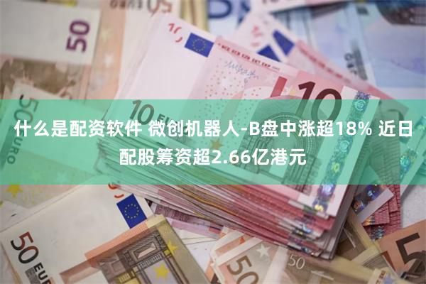 什么是配资软件 微创机器人-B盘中涨超18% 近日配股筹资超2.66亿港元