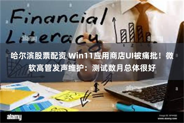 哈尔滨股票配资 Win11应用商店UI被痛批！微软高管发声维护：测试数月总体很好