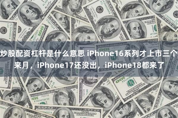 炒股配资杠杆是什么意思 iPhone16系列才上市三个来月，iPhone17还没出，iPhone18都来了