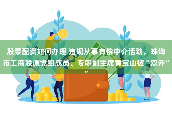 股票配资如何办理 违规从事有偿中介活动，珠海市工商联原党组成员、专职副主席黄宝山被“双开”