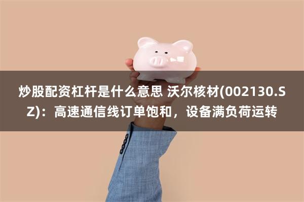 炒股配资杠杆是什么意思 沃尔核材(002130.SZ)：高速通信线订单饱和，设备满负荷运转