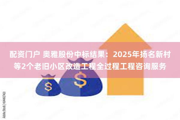 配资门户 奥雅股份中标结果：2025年扬名新村等2个老旧小区改造工程全过程工程咨询服务