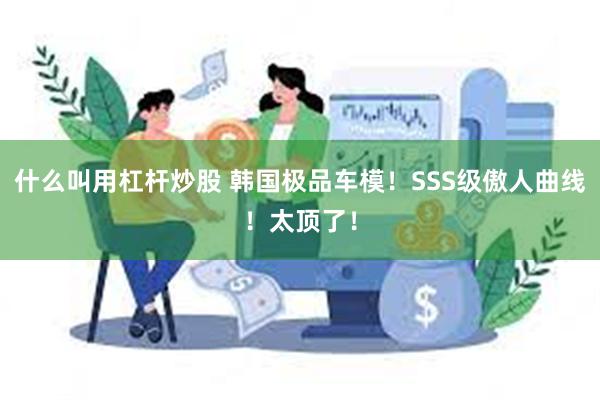 什么叫用杠杆炒股 韩国极品车模！SSS级傲人曲线！太顶了！