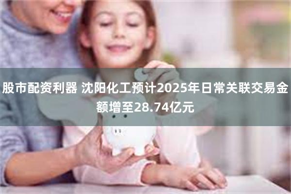 股市配资利器 沈阳化工预计2025年日常关联交易金额增至28.74亿元