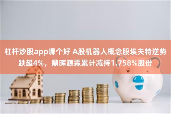 杠杆炒股app哪个好 A股机器人概念股埃夫特逆势跌超4%，鼎晖源霖累计减持1.758%股份