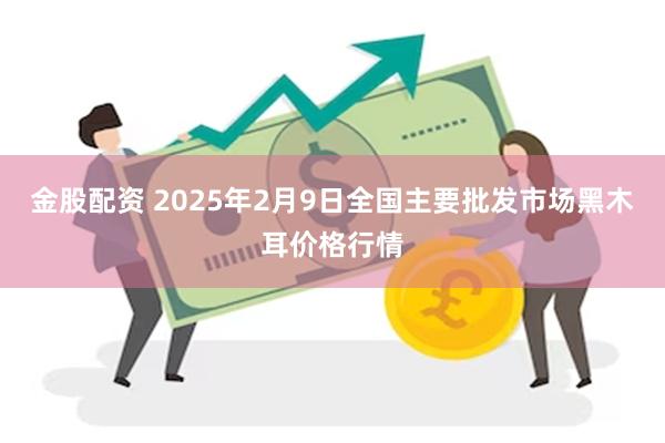 金股配资 2025年2月9日全国主要批发市场黑木耳价格行情