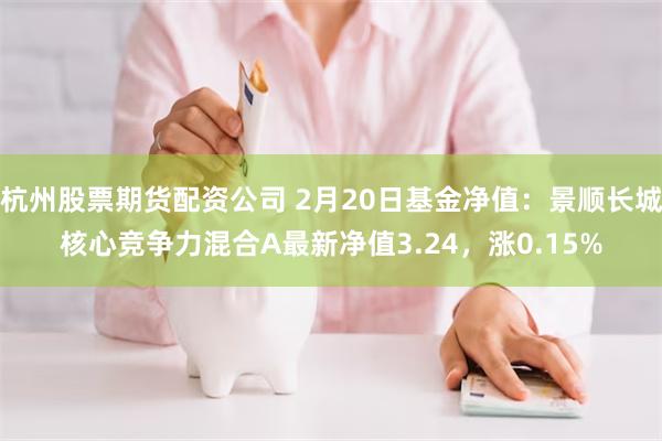 杭州股票期货配资公司 2月20日基金净值：景顺长城核心竞争力混合A最新净值3.24，涨0.15%