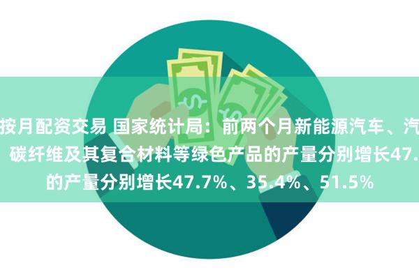 按月配资交易 国家统计局：前两个月新能源汽车、汽车用锂离子动力电池、碳纤维及其复合材料等绿色产品的产量分别增长47.7%、35.4%、51.5%