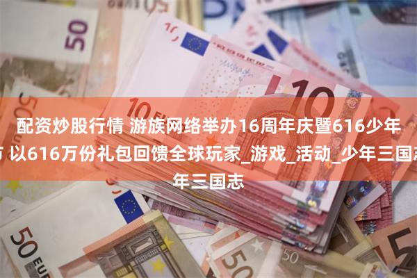 配资炒股行情 游族网络举办16周年庆暨616少年节 以616万份礼包回馈全球玩家_游戏_活动_少年三