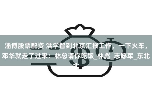 淄博股票配资 洪学智到北京汇报工作，一下火车，邓华就走了过来：林总请你吃饭_林彪_志愿军_东北