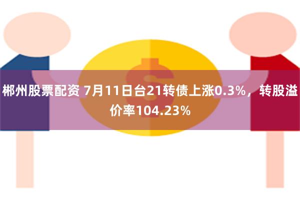 郴州股票配资 7月11日台21转债上涨0.3%，转股溢价率104.23%