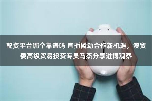 配资平台哪个靠谱吗 直播撬动合作新机遇，澳贸委高级贸易投资专员马杰分享进博观察