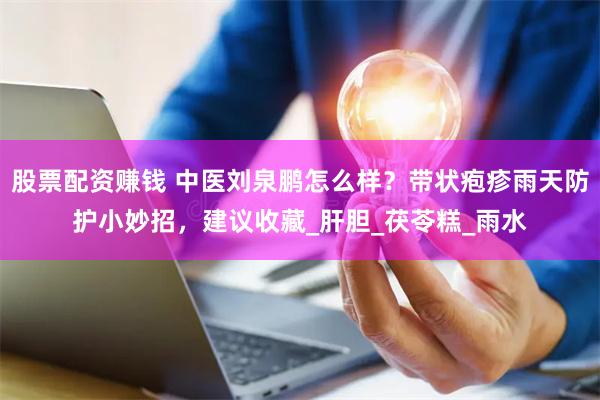 股票配资赚钱 中医刘泉鹏怎么样？带状疱疹雨天防护小妙招，建议收藏_肝胆_茯苓糕_雨水