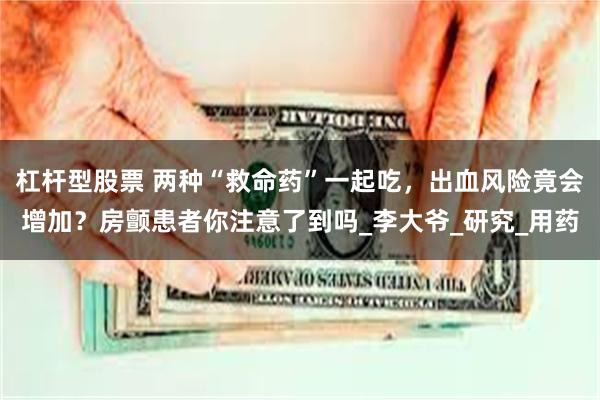 杠杆型股票 两种“救命药”一起吃，出血风险竟会增加？房颤患者你注意了到吗_李大爷_研究_用药