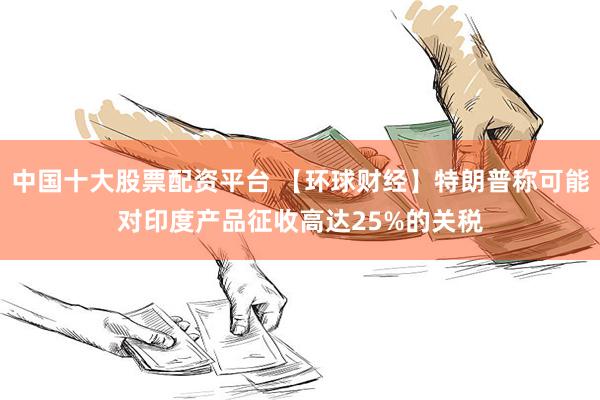 中国十大股票配资平台 【环球财经】特朗普称可能对印度产品征收高达25%的关税