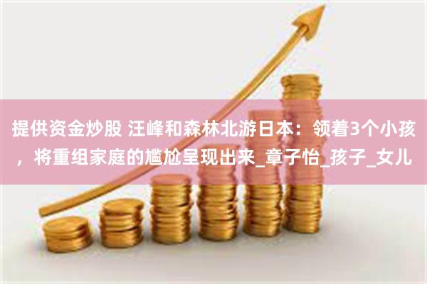 提供资金炒股 汪峰和森林北游日本：领着3个小孩，将重组家庭的尴尬呈现出来_章子怡_孩子_女儿
