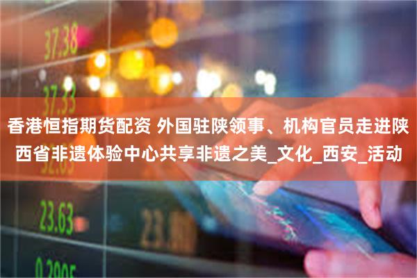 香港恒指期货配资 外国驻陕领事、机构官员走进陕西省非遗体验中心共享非遗之美_文化_西安_活动