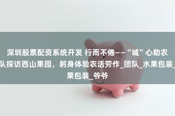 深圳股票配资系统开发 行而不倦——“城”心助农小分队探访西山果园，躬身体验农活劳作_团队_水果包装_