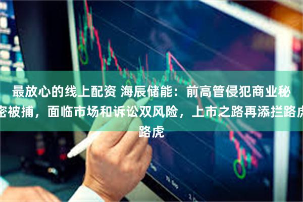 最放心的线上配资 海辰储能：前高管侵犯商业秘密被捕，面临市场和诉讼双风险，上市之路再添拦路虎