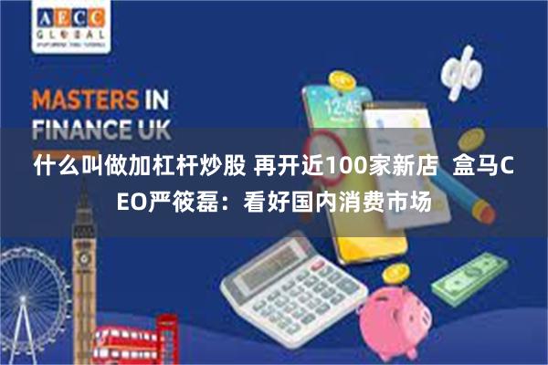 什么叫做加杠杆炒股 再开近100家新店  盒马CEO严筱磊：看好国内消费市场