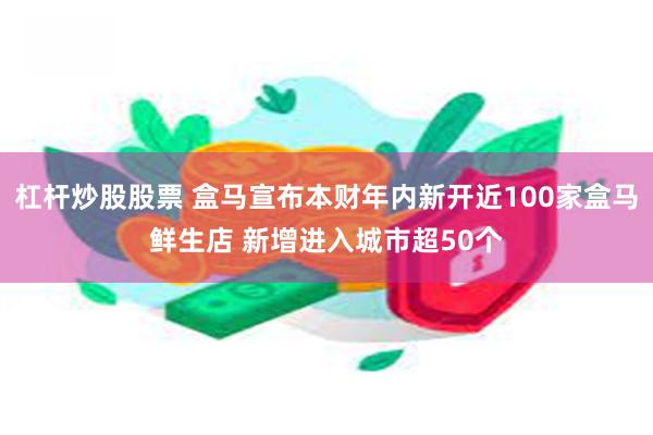 杠杆炒股股票 盒马宣布本财年内新开近100家盒马鲜生店 新增进入城市超50个