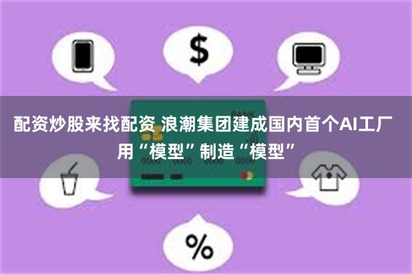 配资炒股来找配资 浪潮集团建成国内首个AI工厂 用“模型”制造“模型”