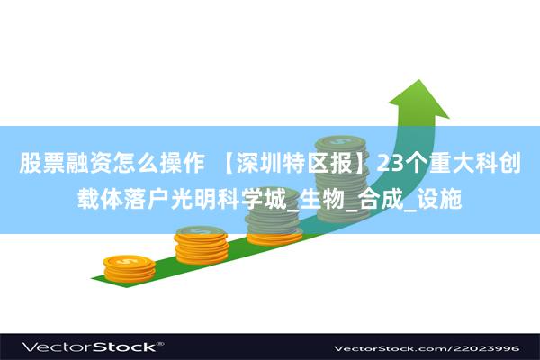 股票融资怎么操作 【深圳特区报】23个重大科创载体落户光明科学城_生物_合成_设施
