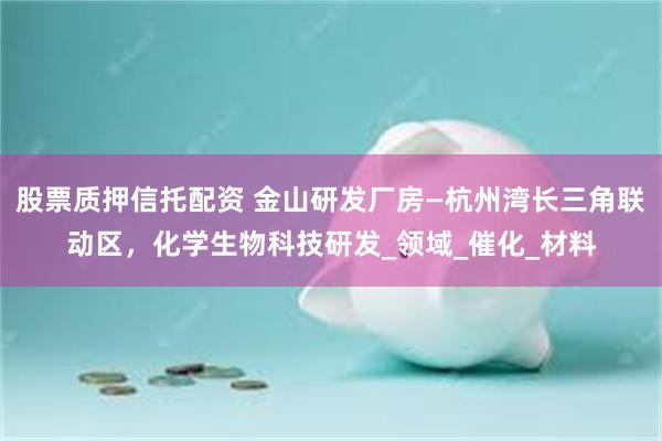 股票质押信托配资 金山研发厂房—杭州湾长三角联动区，化学生物科技研发_领域_催化_材料