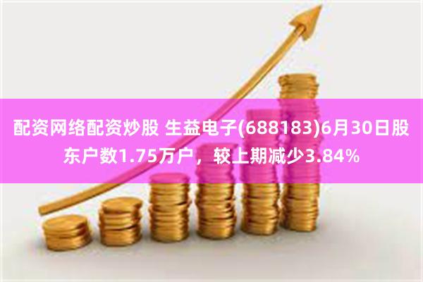 配资网络配资炒股 生益电子(688183)6月30日股东户数1.75万户，较上期减少3.84%