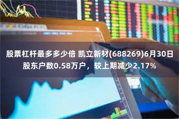 股票杠杆最多多少倍 凯立新材(688269)6月30日股东户数0.58万户，较上期减少2.17%